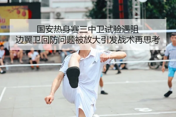 国安热身赛三中卫试验遇阻 边翼卫回防问题被放大引发战术再思考